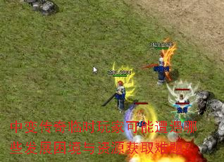 中变传奇临时玩家可能遭遇哪些发展困境与资源获取难题? 中变传奇临时玩家可能遭遇哪些发展困境与资源获取难题?